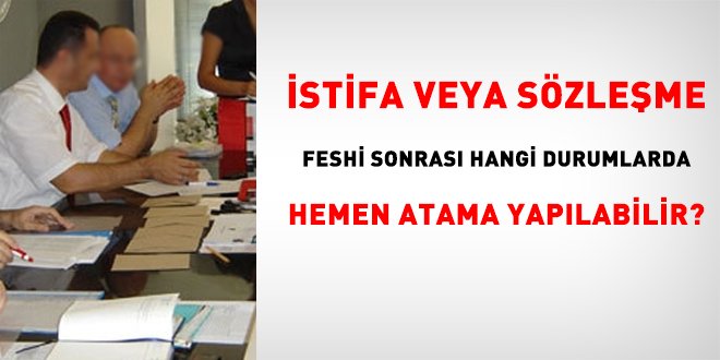 İstifa veya sözleşme feshi sonrası hangi durumlarda hemen atama yapılabilir?